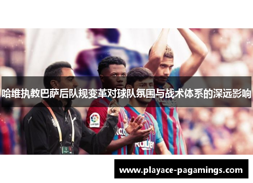 哈维执教巴萨后队规变革对球队氛围与战术体系的深远影响