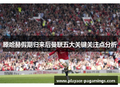 滕哈赫假期归来后曼联五大关键关注点分析