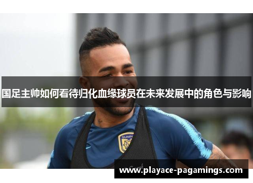 国足主帅如何看待归化血缘球员在未来发展中的角色与影响