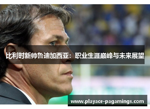 比利时新帅鲁迪加西亚：职业生涯巅峰与未来展望