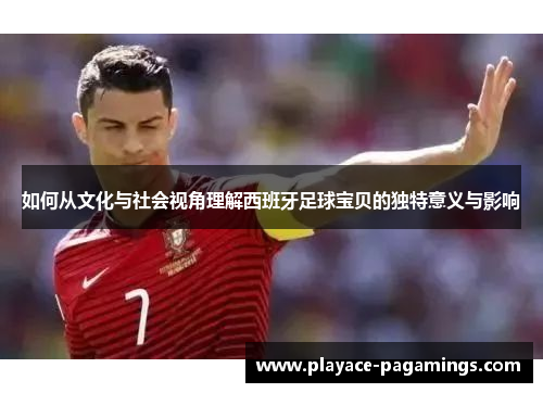 如何从文化与社会视角理解西班牙足球宝贝的独特意义与影响
