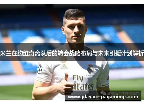 米兰在约维奇离队后的转会战略布局与未来引援计划解析