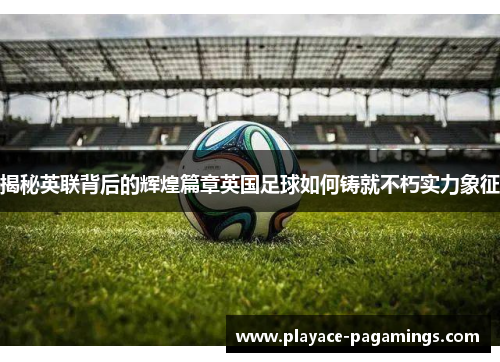 揭秘英联背后的辉煌篇章英国足球如何铸就不朽实力象征