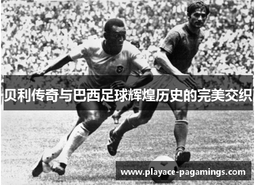 贝利传奇与巴西足球辉煌历史的完美交织