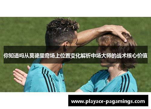 你知道吗从莫德里奇场上位置变化解析中场大师的战术核心价值