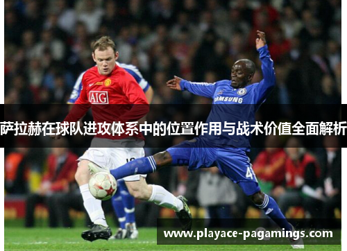萨拉赫在球队进攻体系中的位置作用与战术价值全面解析