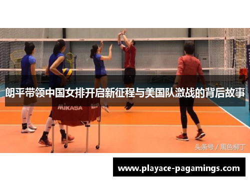 朗平带领中国女排开启新征程与美国队激战的背后故事