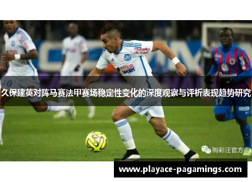 久保建英对阵马赛法甲赛场稳定性变化的深度观察与评析表现趋势研究
