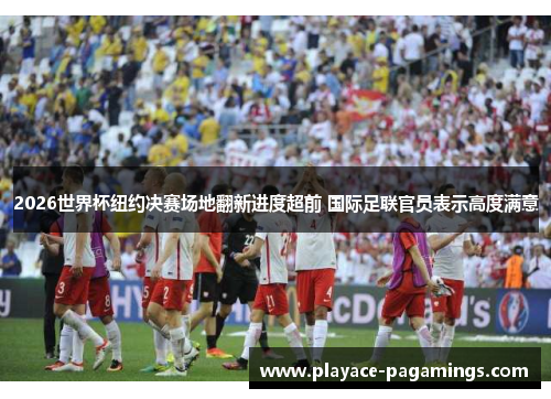 2026世界杯纽约决赛场地翻新进度超前 国际足联官员表示高度满意